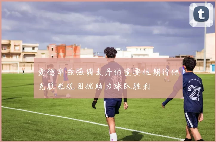 爱德华兹强调麦丹的重要性期待他克服犯规困扰助力球队胜利