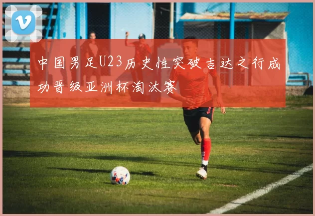 中国男足U23历史性突破吉达之行成功晋级亚洲杯淘汰赛