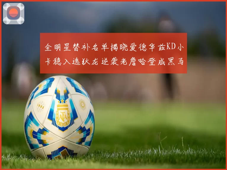 全明星替补名单揭晓爱德华兹KD小卡稳入选狄龙逆袭老詹哈登成黑马