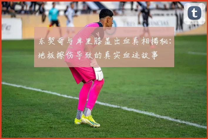 东契奇与库里膝盖出血真相揭秘：地板擦伤导致的真实血迹故事