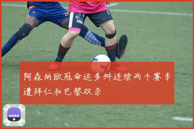 阿森纳欧冠命运多舛连续两个赛季遭拜仁和巴黎双杀