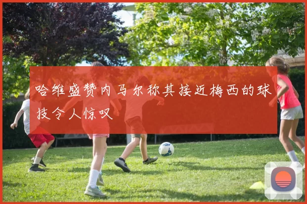 哈维盛赞内马尔称其接近梅西的球技令人惊叹