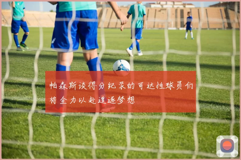 帕森斯谈得分纪录的可达性球员们将全力以赴追逐梦想