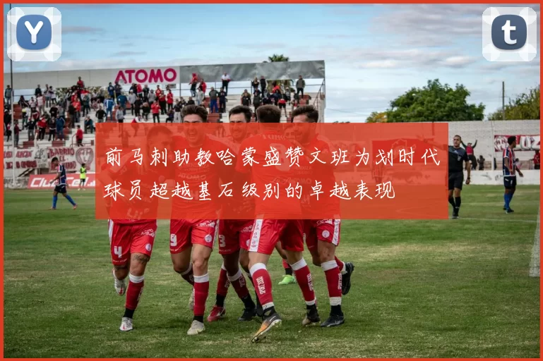 前马刺助教哈蒙盛赞文班为划时代球员超越基石级别的卓越表现