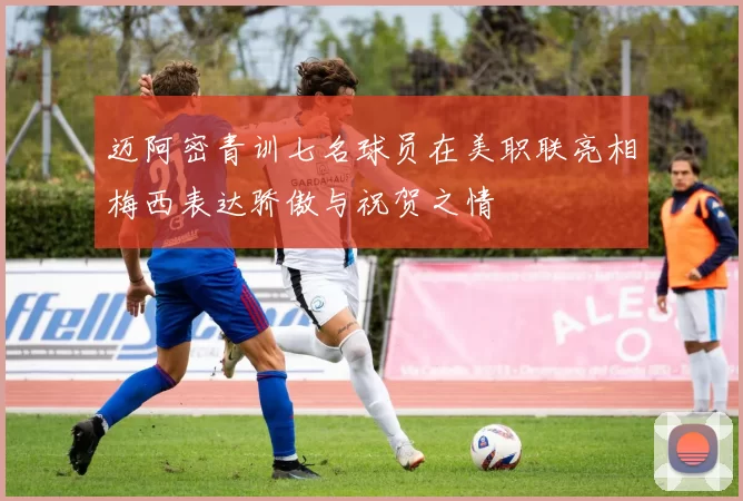 迈阿密青训七名球员在美职联亮相梅西表达骄傲与祝贺之情