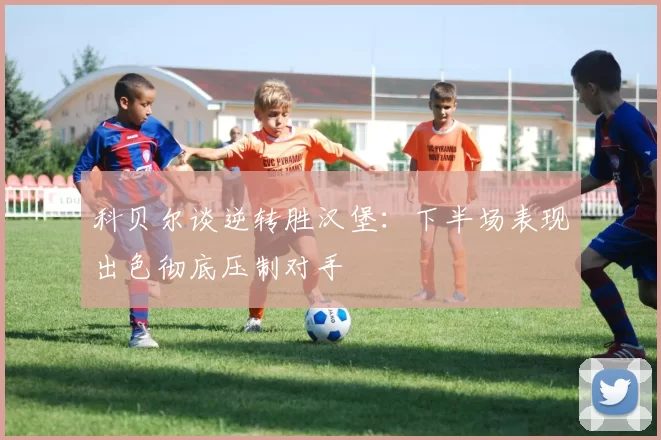 科贝尔谈逆转胜汉堡：下半场表现出色彻底压制对手