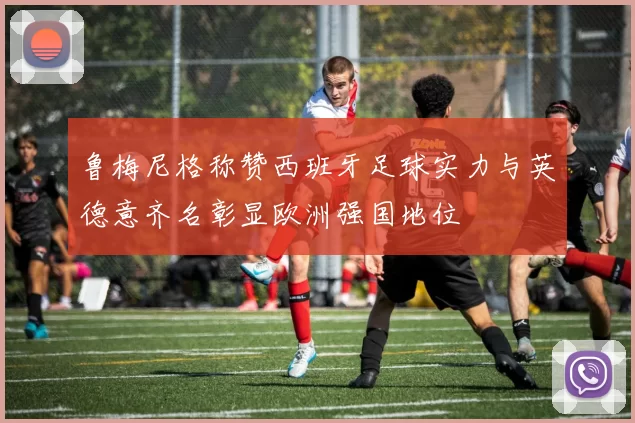 鲁梅尼格称赞西班牙足球实力与英德意齐名彰显欧洲强国地位