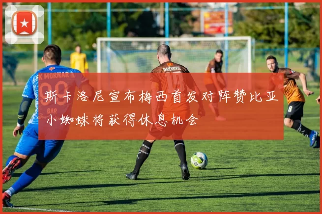 斯卡洛尼宣布梅西首发对阵赞比亚小蜘蛛将获得休息机会