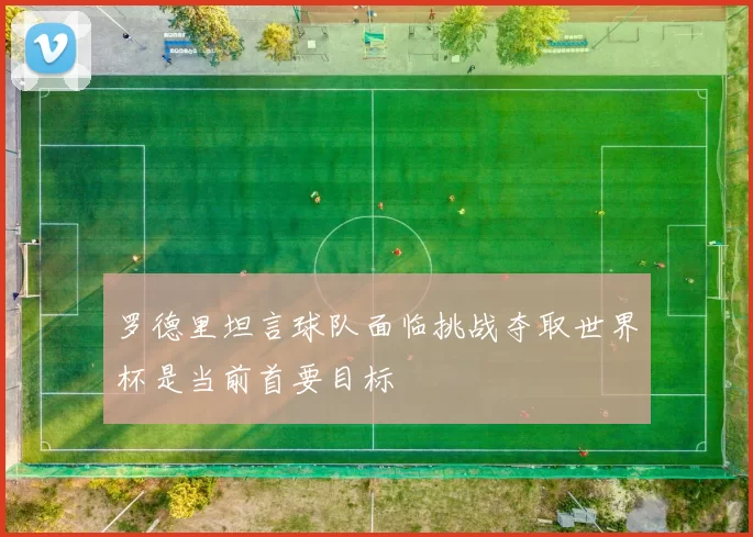 罗德里坦言球队面临挑战夺取世界杯是当前首要目标