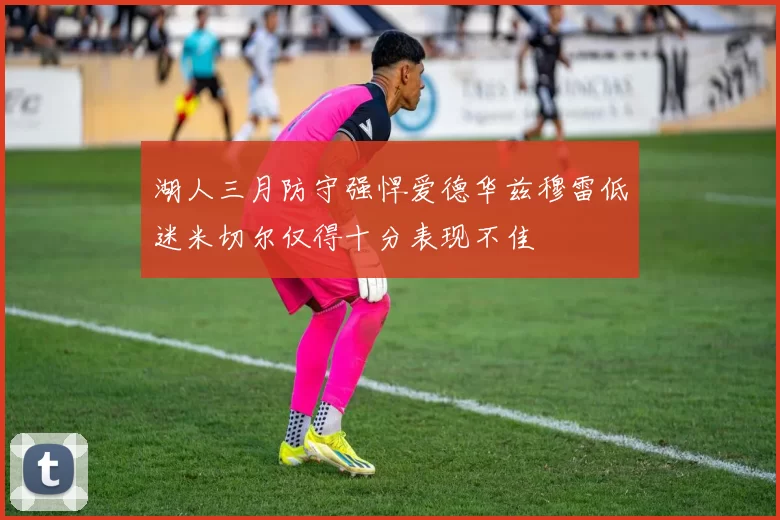 湖人三月防守强悍爱德华兹穆雷低迷米切尔仅得十分表现不佳