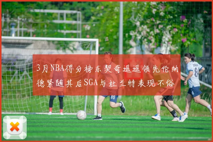 3月NBA得分榜东契奇遥遥领先伦纳德紧随其后SGA与杜兰特表现不俗