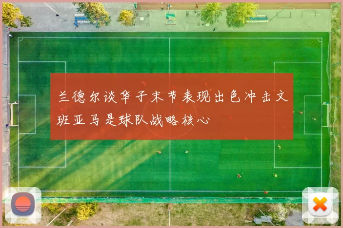 兰德尔谈华子末节表现出色冲击文班亚马是球队战略核心