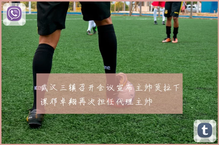 武汉三镇召开会议宣布主帅莫拉下课邓卓翔再次担任代理主帅