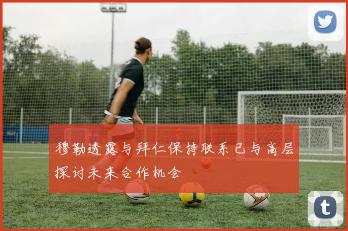 穆勒透露与拜仁保持联系已与高层探讨未来合作机会