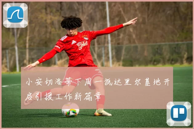 小安切洛蒂下周一抵达里尔基地开启引援工作新篇章