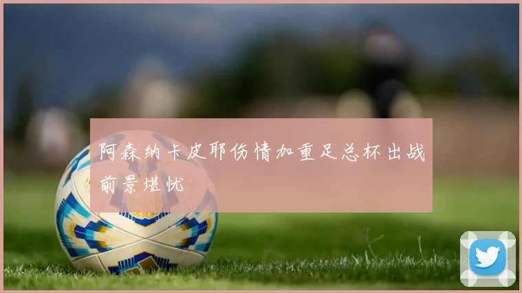 阿森纳卡皮耶伤情加重足总杯出战前景堪忧