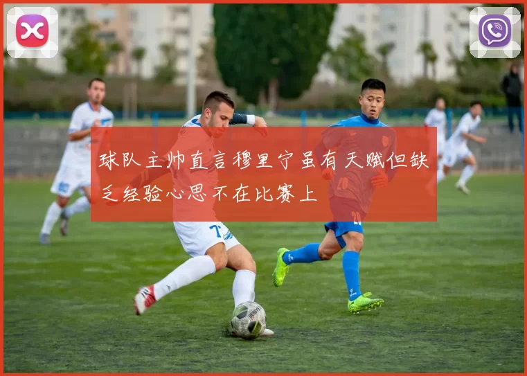 球队主帅直言穆里宁虽有天赋但缺乏经验心思不在比赛上