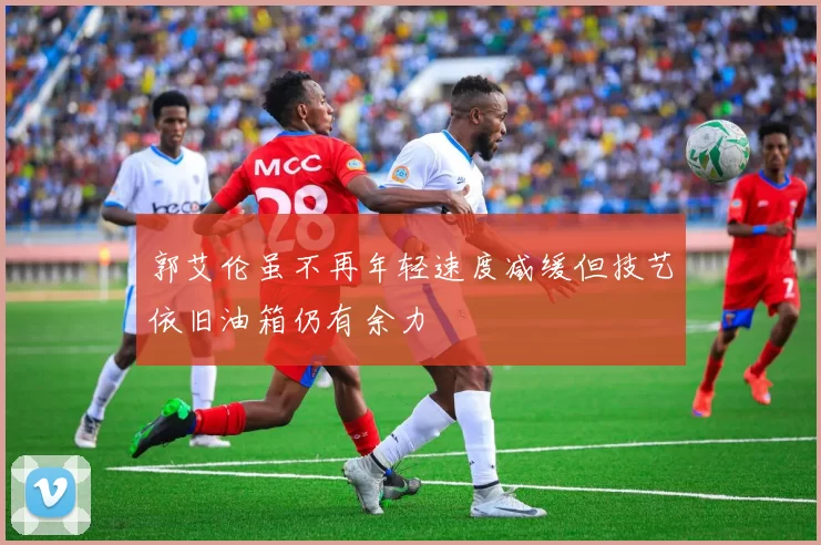 郭艾伦虽不再年轻速度减缓但技艺依旧油箱仍有余力