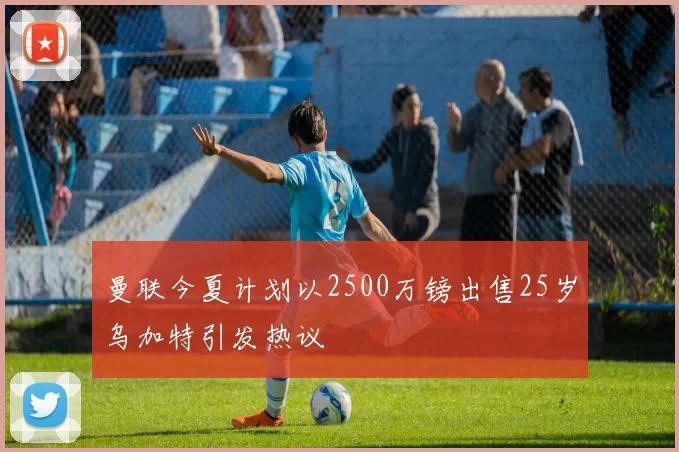 曼联今夏计划以2500万镑出售25岁乌加特引发热议