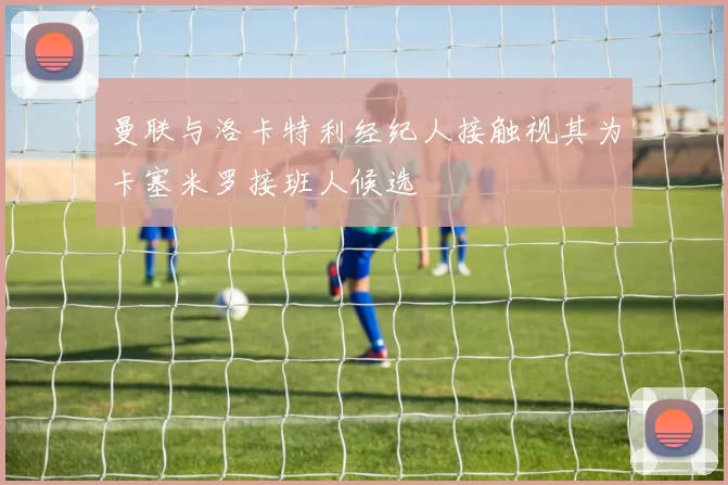 曼联与洛卡特利经纪人接触视其为卡塞米罗接班人候选
