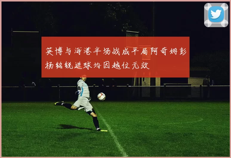 英博与海港半场战成平局阿奇姆彭杨铭锐进球均因越位无效
