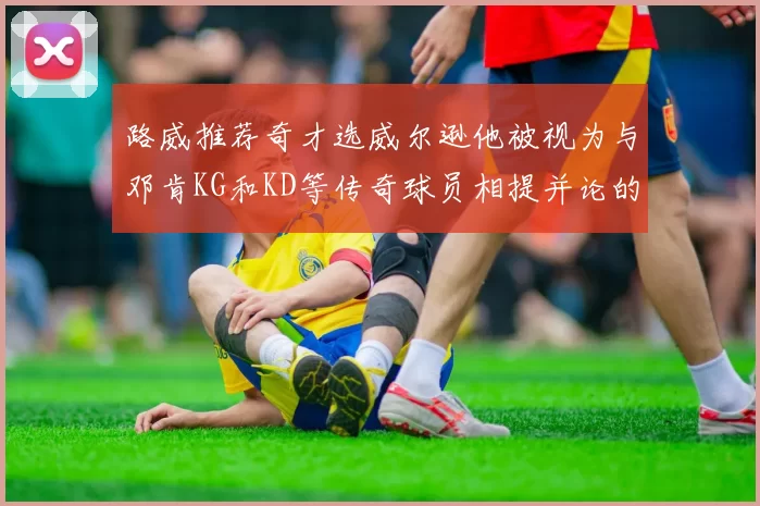 路威推荐奇才选威尔逊他被视为与邓肯KG和KD等传奇球员相提并论的未来之星