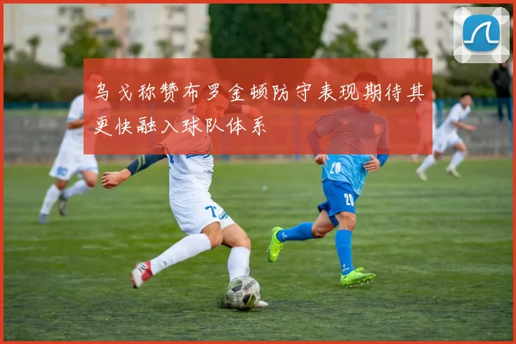 乌戈称赞布罗金顿防守表现期待其更快融入球队体系