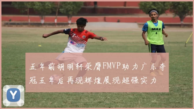 五年前胡明轩荣膺FMVP助力广东夺冠五年后再现辉煌展现超强实力