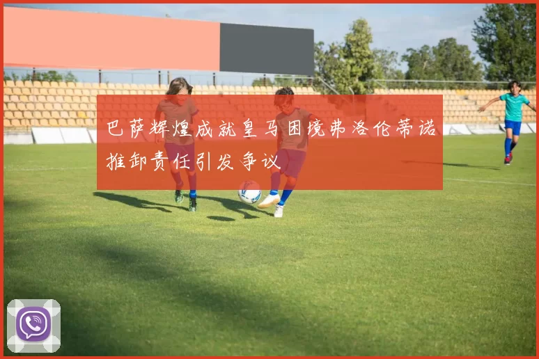 巴萨辉煌成就皇马困境弗洛伦蒂诺推卸责任引发争议