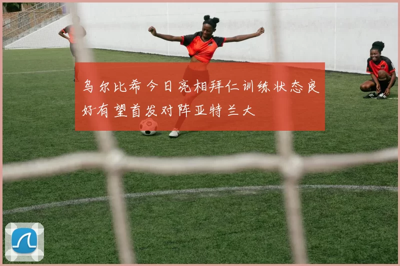 乌尔比希今日亮相拜仁训练状态良好有望首发对阵亚特兰大