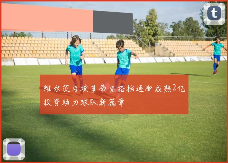 维尔茨与埃基蒂克搭档逐渐成熟2亿投资助力球队新篇章